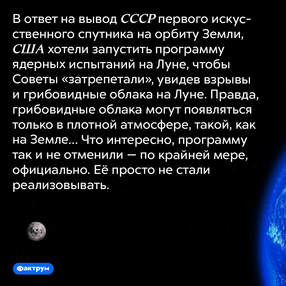 США планировали нанести ядерный удары по Луне, чтобы «заставить Советы трепетать». В ответ на вывод СССР первого искусственного спутника на орбиту Земли, США хотели запустить программу ядерных испытаний на Луне, чтобы Советы «затрепетали», увидев взрывы и грибовидные облака на Луне. Правда, грибовидные облака могут появляться только в плотной атмосфере, такой, как на Земле… Что интересно, программу так и не отменили — по крайней мере, официально. Её просто не стали реализовывать.
