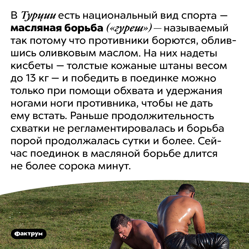 Национальный турецкий вид спорта — масляная борьба. В Турции есть национальный вид спорта — масляная борьба («гуреш») — называемый так потому что противники борются, облившись оливковым маслом. На них надеты кисбеты — толстые кожаные штаны весом до 13 кг — и победить в поединке можно только при помощи обхвата и удержания ногами ноги противника, чтобы не дать ему встать. Раньше продолжительность схватки не регламентировалась и борьба порой продолжалась сутки и более. Сейчас поединок в масляной борьбе длится не более сорока минут.