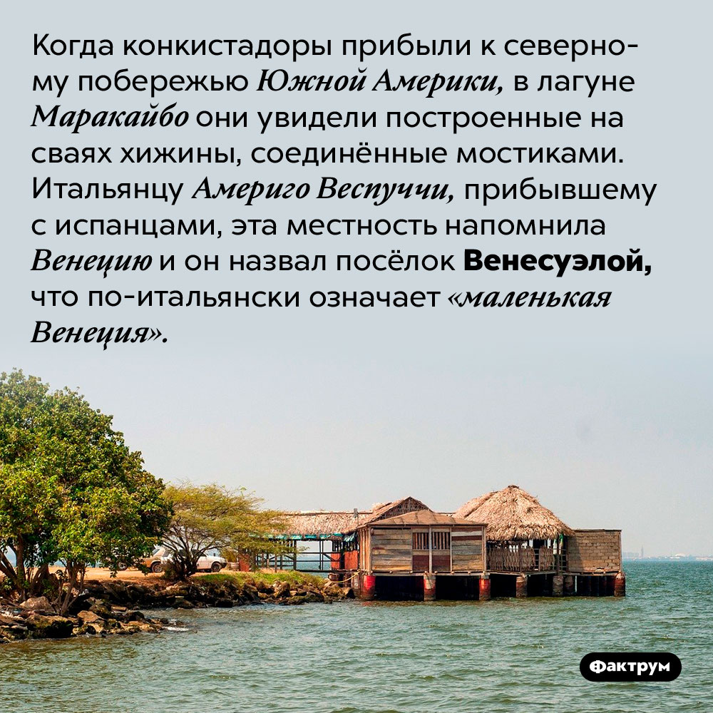 Что такое Венесуэла. Когда конкистадоры прибыли к северному побережью Южной Америки, в лагуне Маракайбо они увидели построенные на сваях хижины, соединённые мостиками. Итальянцу Америго Веспуччи, прибывшему с испанцами, эта местность напомнила Венецию и он назвал посёлок Венесуэлой, что по-итальянски означает «маленькая Венеция».