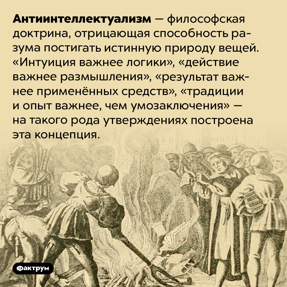Философская доктрина, отрицающая пользу разума. Антиинтеллектуализм — философская доктрина, отрицающая способность разума постигать истинную природу вещей. «Интуиция важнее логики», «действие важнее размышления», «результат важнее применённых средств», «традиции и опыт важнее, чем умозаключения» — на такого рода утверждениях построена эта концепция.