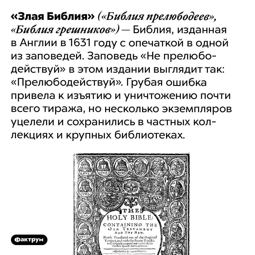 Что такое «Злая Библия». «Злая Библия» («Библия прелюбодеев», «Библия грешников») — Библия, изданная в Англии в 1631 году с опечаткой в одной из заповедей. Заповедь «Не прелюбодействуй» в этом издании выглядит так: «Прелюбодействуй». Грубая ошибка привела к изъятию и уничтожению почти всего тиража, но несколько экземпляров уцелели и сохранились в частных коллекциях и крупных библиотеках.