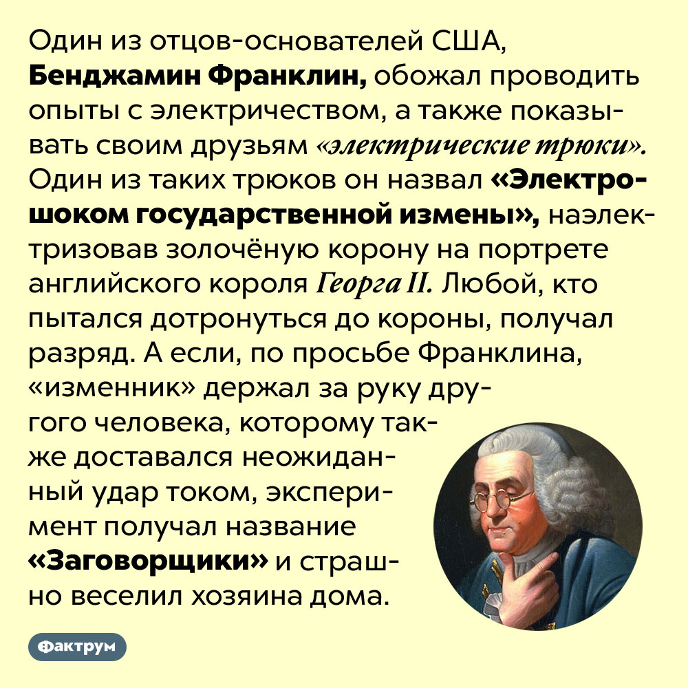 Электрошок государственной измены. Один из отцов-основателей США, Бенджамин Франклин, обожал проводить опыты с электричеством, а также показывать своим друзьям «электрические трюки». Один из таких трюков он назвал «Электрошоком государственной измены», наэлектризовав золочёную корону на портрете английского короля Георга II. Любой, кто пытался дотронуться до короны, получал разряд. А если, по просьбе Франклина, «изменник» держал за руку другого человека, которому также доставался неожиданный удар током, эксперимент получал название «Заговорщики» и страшно веселил хозяина дома.