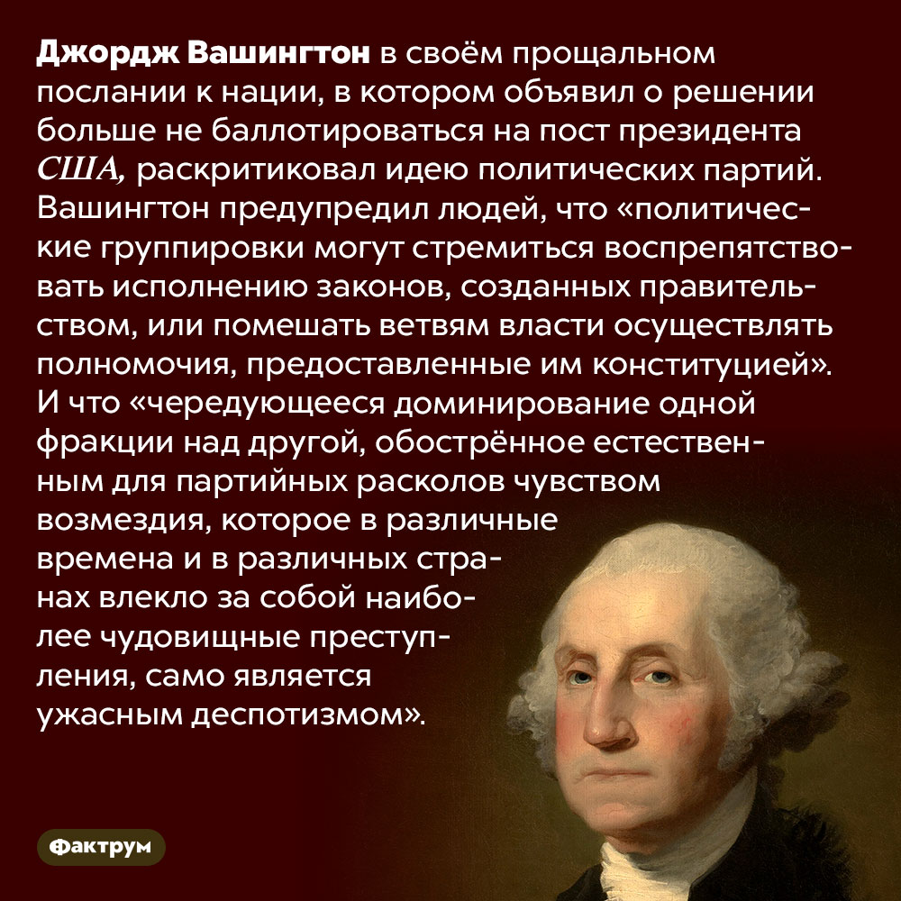Джордж Вашингтон выступал против политических партий. Джордж Вашингтон в своём прощальном послании к нации, в котором объявил о решении больше не баллотироваться на пост президента США, раскритиковал идею политических партий. Вашингтон предупредил людей, что «политические группировки могут стремиться воспрепятствовать исполнению законов, созданных правительством, или помешать ветвям власти осуществлять полномочия, предоставленные им конституцией». И что «чередующееся доминирование одной фракции над другой, обострённое естественным для партийных расколов чувством возмездия, которое в различные времена и в различных странах влекло за собой наиболее чудовищные преступления, само является ужасным деспотизмом».