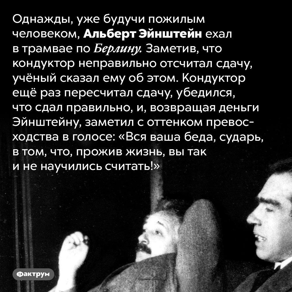 Курьёзный случай с Эйнштейном и кондуктором трамвая. Однажды, уже будучи пожилым человеком, Эйнштейн ехал в трамвае по Берлину. Заметив, что кондуктор неправильно отсчитал сдачу, учёный сказал ему об этом. Кондуктор ещё раз пересчитал сдачу, убедился, что сдал правильно, и, возвращая деньги Эйнштейну, заметил с оттенком превосходства в голосе: «Вся ваша беда, сударь, в том, что, прожив жизнь, вы так и не научились считать!»