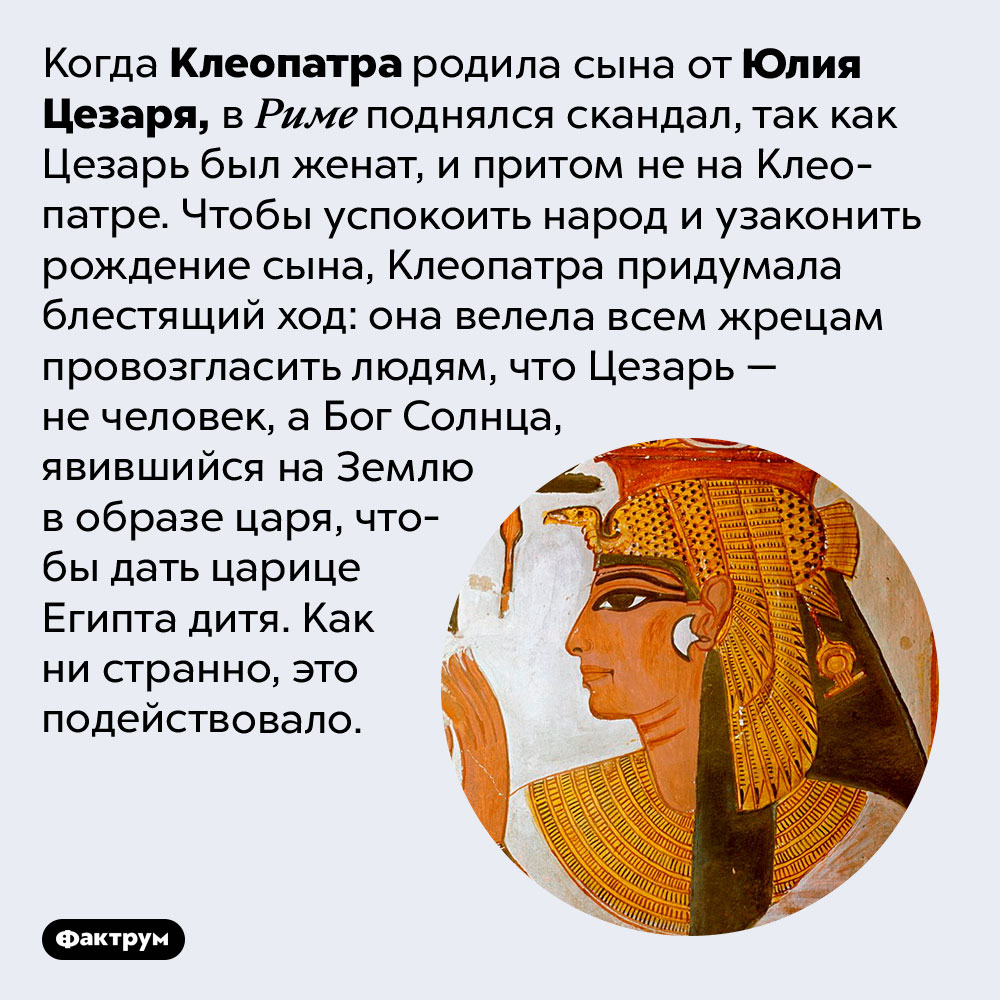 Клеопатра была очень хитра. Когда Клеопатра родила сына от Юлия Цезаря, в Риме поднялся скандал, так как Цезарь был женат, и притом не на Клеопатре. Чтобы успокоить народ и узаконить рождение сына, Клеопатра придумала блестящий ход: она велела всем жрецам провозгласить людям, что Цезарь — не человек, а Бог Солнца, явившийся на Землю в образе царя, чтобы дать царице Египта дитя. Как ни странно, это подействовало.