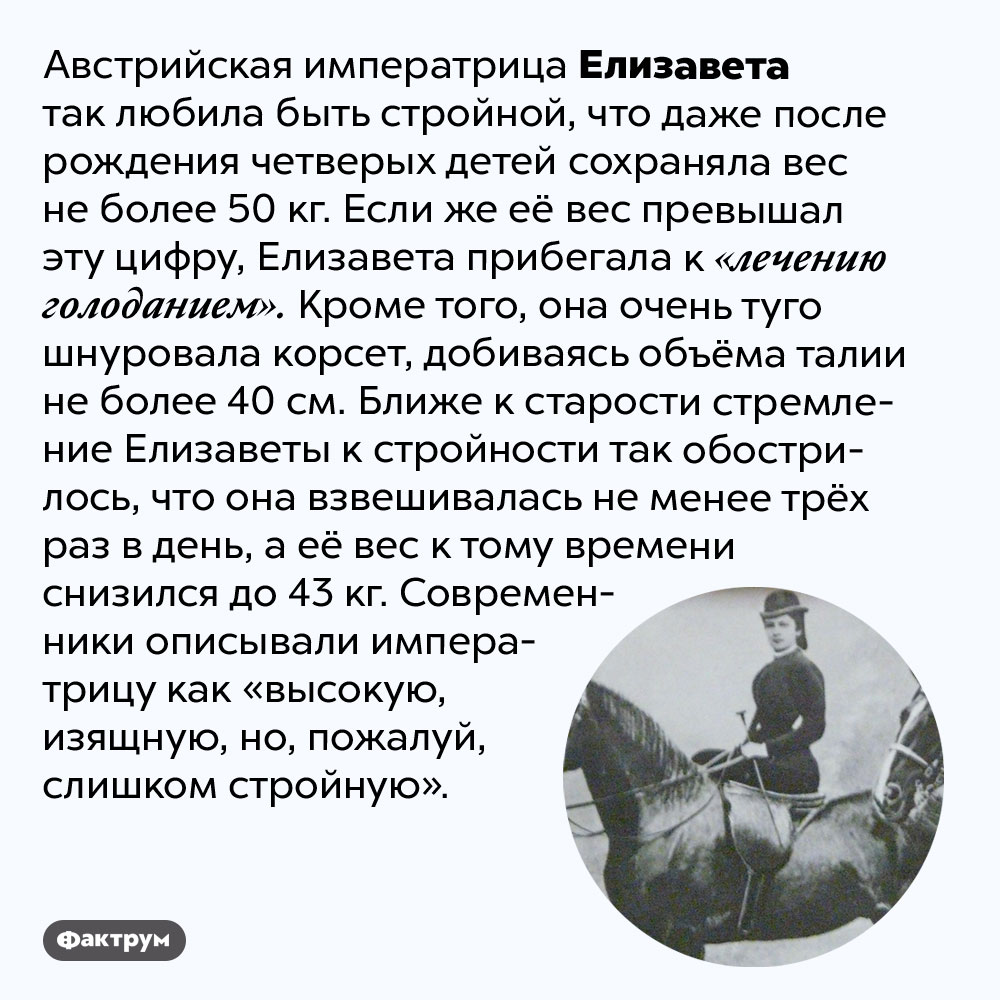 Австрийская императрица Елизавета имела талию 40 см. Австрийская императрица Елизавета так любила быть стройной, что даже после рождения четверых детей сохраняла вес не более 50 кг. Если же её вес превышал эту цифру, Елизавета прибегала к «лечению голоданием». Кроме того, она очень туго шнуровала корсет, добиваясь объёма талии не более 40 см. Ближе к старости стремление Елизаветы к стройности так обострилось, что она взвешивалась не менее трёх раз в день, а её вес к тому времени снизился до 43 кг. Современники описывали императрицу как «высокую, изящную, но, пожалуй, слишком стройную».