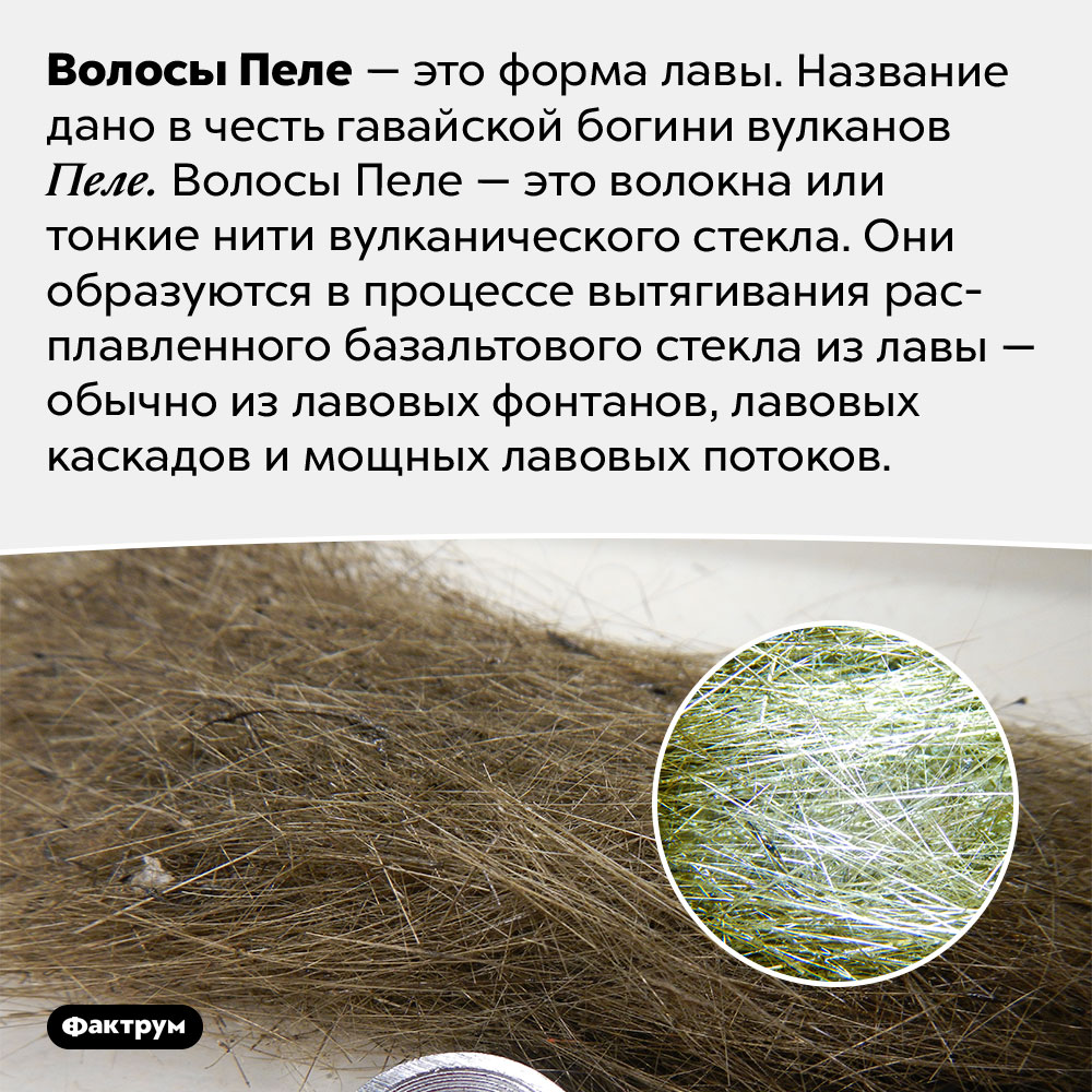 Что такое «волосы Пеле»?. Волосы Пеле — это форма лавы. Название дано в честь гавайской богини вулканов Пеле. Волосы Пеле — это волокна или тонкие нити вулканического стекла. Они образуются в процессе вытягивания расплавленного базальтового стекла из лавы — обычно из лавовых фонтанов, лавовых каскадов и мощных лавовых потоков.