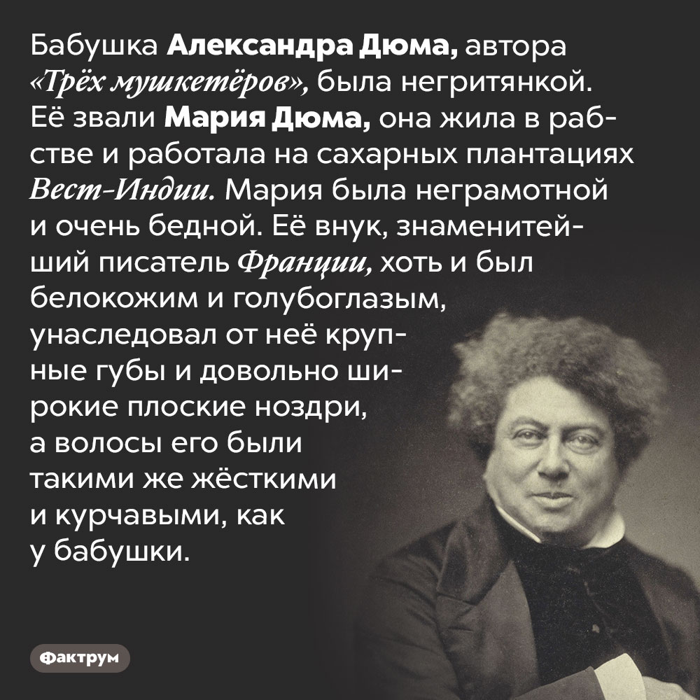 Бабушка Дюма-отца была чернокожей. Бабушка Александра Дюма, автора «Трёх мушкетёров», была негритянкой. Её звали Мария Дюма, она жила в рабстве и работала на сахарных плантациях Вест-Индии. Мария была неграмотной и очень бедной. Её внук, знаменитейший писатель Франции, хоть и был белокожим и голубоглазым, унаследовал от неё крупные губы и довольно широкие плоские ноздри, а волосы его были такими же жёсткими и курчавыми, как у бабушки.