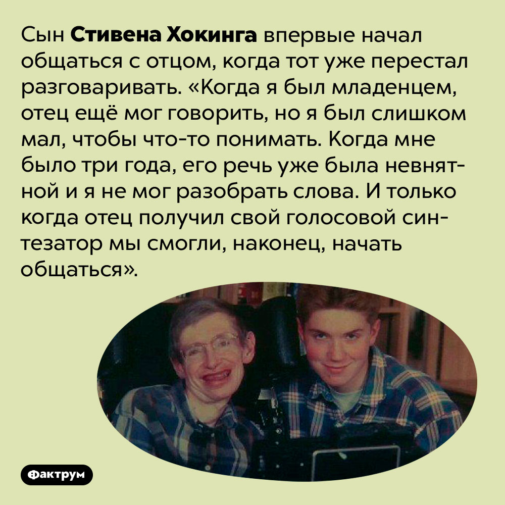 Как речевой синтезатор помог общению Хокинга с его сыном. Сын Стивена Хокинга впервые начал общаться с отцом, когда тот уже перестал разговаривать. «Когда я был младенцем, отец ещё мог говорить, но я был слишком мал, чтобы что-то понимать. Когда мне было три года, его речь уже была невнятной и я не мог разобрать слова. И только когда отец получил свой голосовой синтезатор мы смогли, наконец, начать общаться».