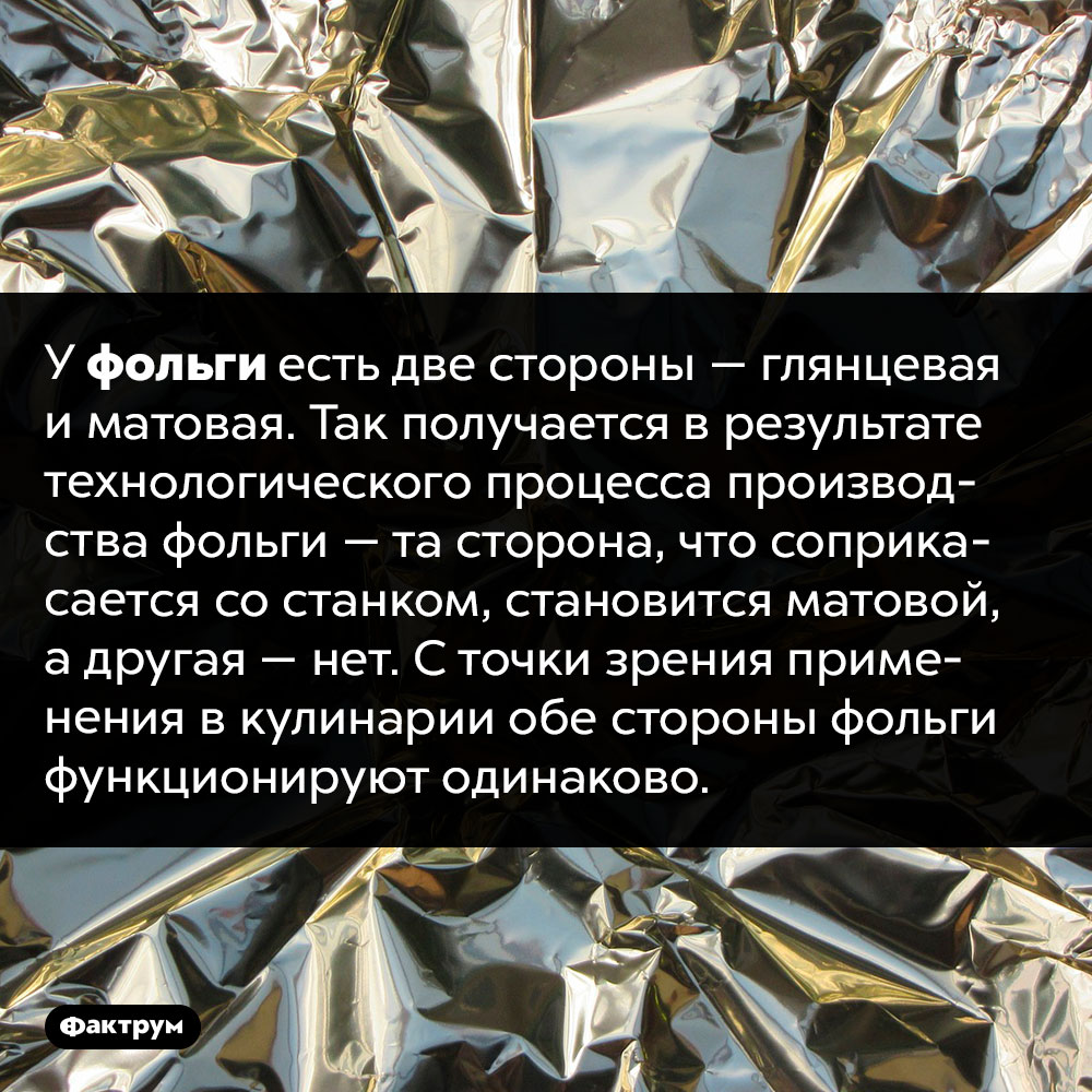 Почему у фольги разные стороны — одна глянцевая, другая матовая?. У фольги есть две стороны — глянцевая и матовая. Так получается в результате технологического процесса производства фольги — та сторона, что соприкасается со станком, становится матовой, а другая — нет. С точки зрения применения в кулинарии обе стороны фольги функционируют одинаково.