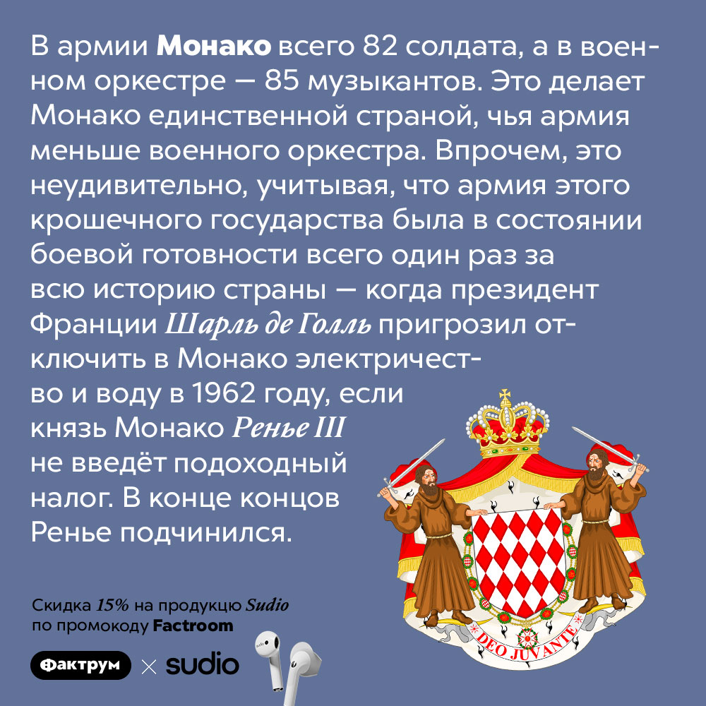 Армия Монако меньше, чем её военный оркестр. В армии Монако всего 82 солдата, а в военном оркестре — 85 музыкантов. Это делает Монако единственной страной, чья армия меньше военного оркестра. Впрочем, это неудивительно, учитывая, что армия этого крошечного государства была в состоянии боевой готовности всего один раз за всю историю страны — когда президент Франции Шарль де Голль пригрозил отключить в Монако электричество и воду в 1962 году, если князь Монако Ренье III не введёт подоходный налог. В конце концов Ренье подчинился.