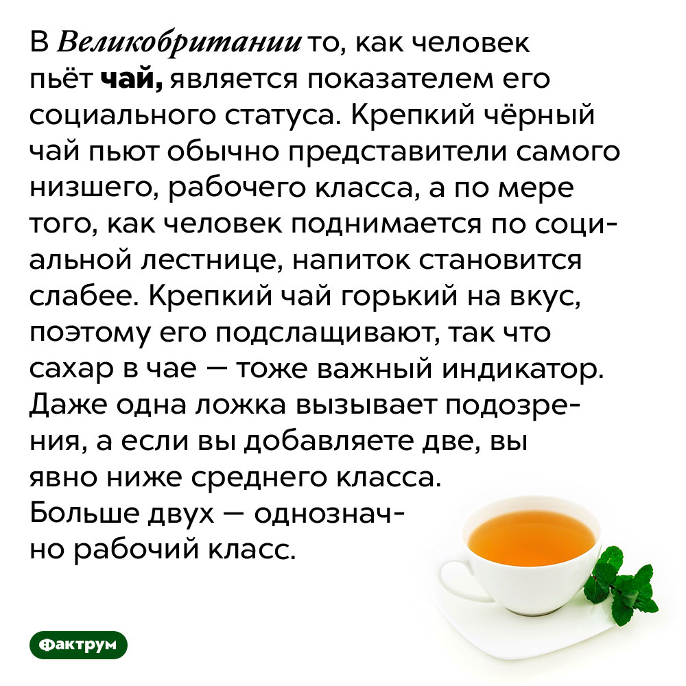 Британцы могут определить социальный статус человека по тому, как он пьёт чай. В Великобритании то, как человек пьёт чай, является показателем его социального статуса. Крепкий чёрный чай пьют обычно представители самого низшего, рабочего класса, а по мере того, как человек поднимается по социальной лестнице, напиток становится слабее. Крепкий чай горький на вкус, поэтому его подслащивают, так что сахар в чае — тоже важный индикатор. Даже одна ложка вызывает подозрения, а если вы добавляете две, вы явно ниже среднего класса. Больше двух — однозначно рабочий класс.