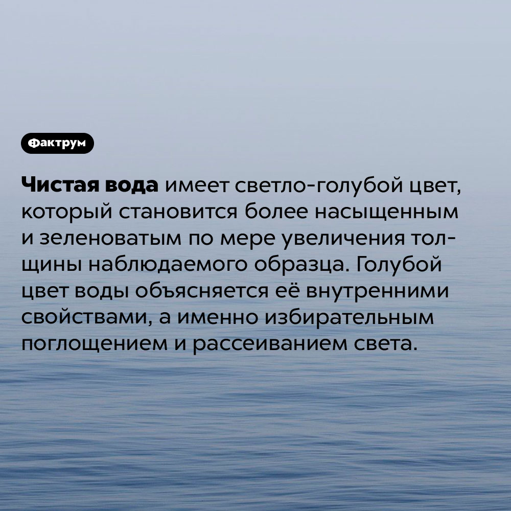 Вода не бесцветна. Чистая вода имеет светло-голубой цвет, который становится более насыщенным и зеленоватым по мере увеличения толщины наблюдаемого образца. Голубой цвет воды объясняется её внутренними свойствами, а именно избирательным поглощением и рассеиванием света.