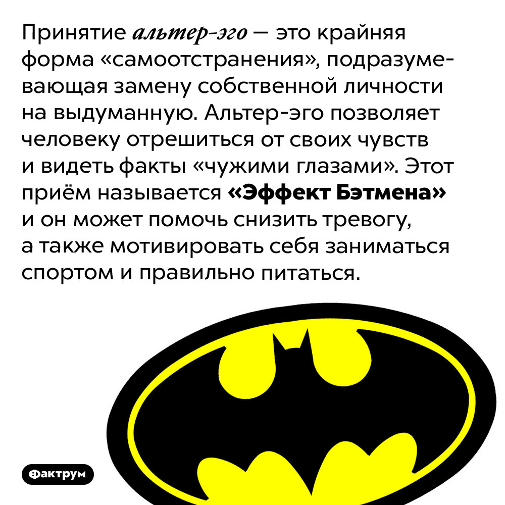 Что такое «Эффект Бэтмена». Принятие альтер-эго — это крайняя форма «самоотстранения», подразумевающая замену собственной личности на выдуманную. Альтер-эго позволяет человеку отрешиться от своих чувств и видеть факты «чужими глазами». Этот приём называется «Эффект Бэтмена» и он может помочь снизить тревогу, а также мотивировать себя заниматься спортом и правильно питаться.