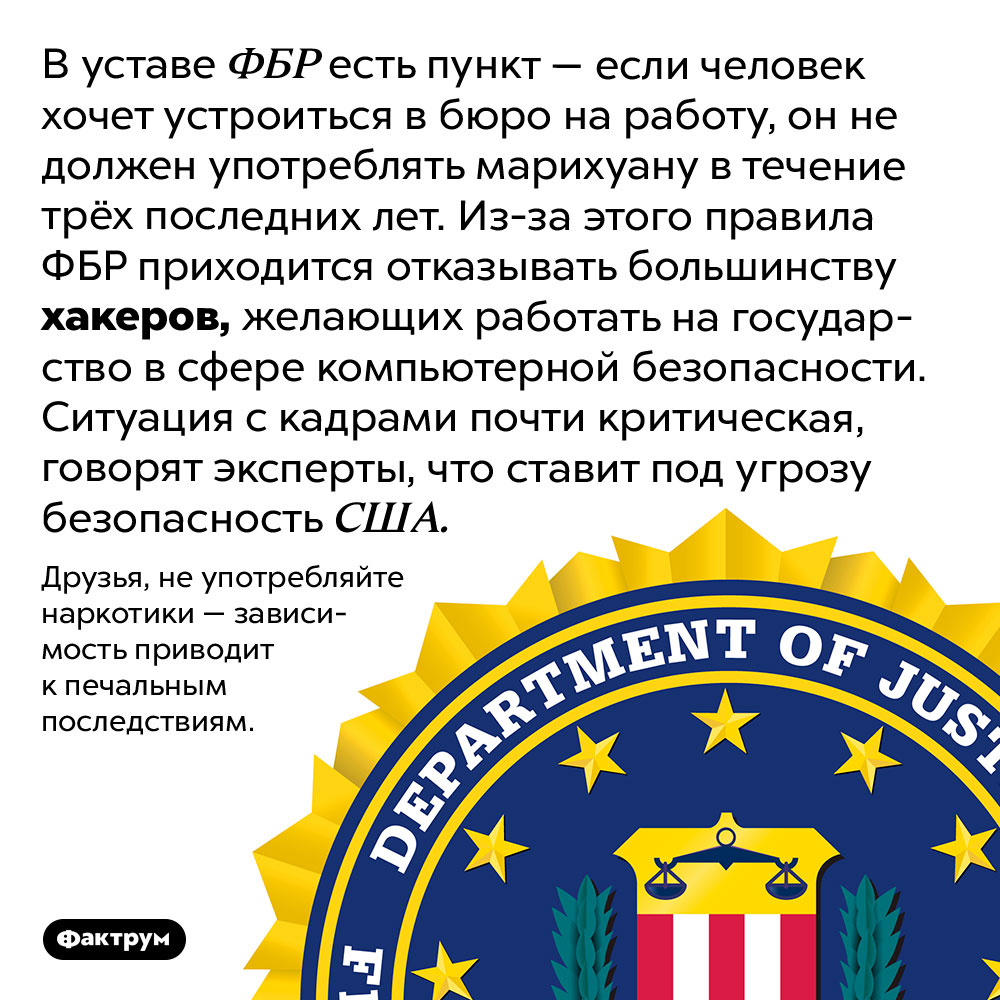 Неожиданная связь между компьютерным талантом и марихуаной. В уставе ФБР есть пункт — если человек хочет устроиться в бюро на работу, он не должен употреблять марихуану в течение трёх последних лет. Из-за этого правила ФБР приходится отказывать большинству хакеров, желающих работать на государство в сфере компьютерной безопасности. Ситуация с кадрами почти критическая, говорят эксперты, что ставит под угрозу безопасность США.
Друзья, не употребляйте наркотики — зависимость приводит к печальным последствиям.