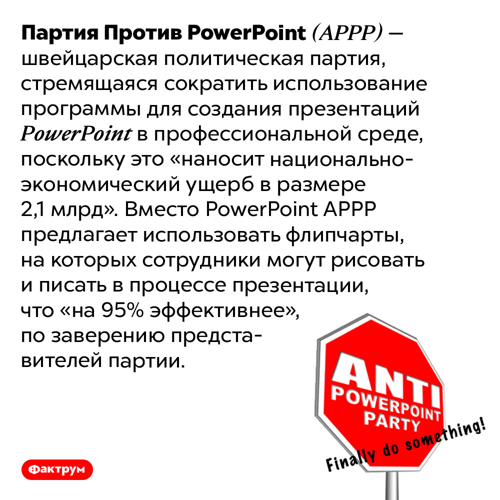 В Швейцарии есть Партия Против <em>PowerPoint</em>. Партия Против <em>PowerPoint (APPP)</em> — швейцарская политическая партия, стремящаяся сократить использование программы для создания презентаций <em>PowerPoint</em> в профессиональной среде, поскольку это «наносит национально-экономический ущерб в размере 2,1 млрд». Вместо <em>PowerPoint APPP</em> предлагает использовать флипчарты, на которых сотрудники могут рисовать и писать в процессе презентации, что «на 95% эффективнее», по заверению представителей партии.