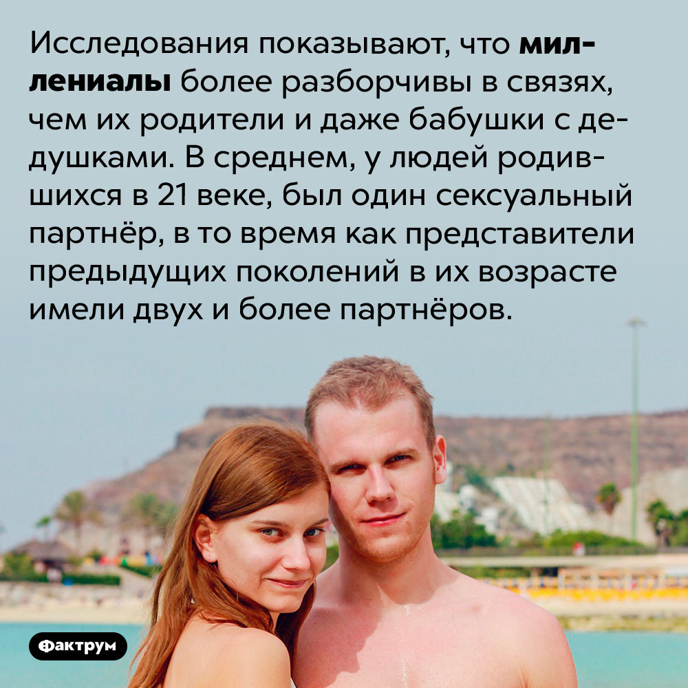 Миллениалы очень разборчивы в сексуальных связях. Исследования показывают, что миллениалы более разборчивы в связях, чем их родители и даже бабушки с дедушками. В среднем, у людей родившихся в 21 веке, был один сексуальный партнёр, в то время как представители предыдущих поколений в их возрасте имели двух и более партнёров.