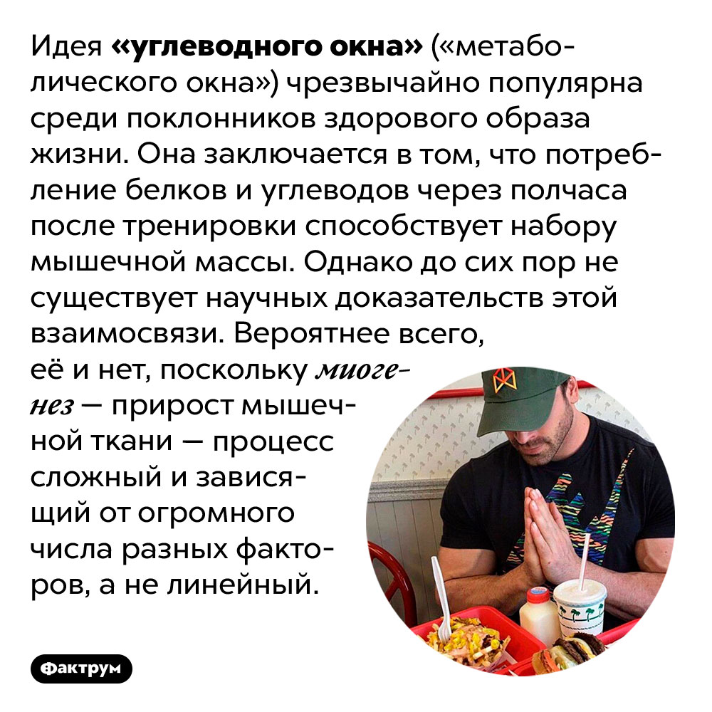 Существование «углеводного окна» не доказано. Идея «углеводного окна» («метаболического окна») чрезвычайно популярна среди поклонников здорового образа жизни. Она заключается в том, что потребление белков и углеводов через полчаса после тренировки способствует набору мышечной массы. Однако до сих пор не существует научных доказательств этой взаимосвязи. Вероятнее всего, её и нет, поскольку миогенез — прирост мышечной ткани — процесс сложный и зависящий от огромного числа разных факторов, а не линейный.