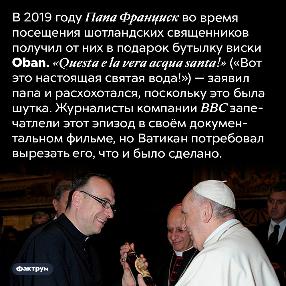 Неожиданная шутка папы римского. В 2019 году Папа Франциск во время посещения шотландских священников получил от них в подарок бутылку виски <em>Oban. «Questa e la vera acqua santa!»</em> («Вот это настоящая святая вода!») — заявил папа и расхохотался, поскольку это была шутка. Журналисты компании BBC запечатлели этот эпизод в своём документальном фильме, но Ватикан потребовал вырезать его, что и было сделано.