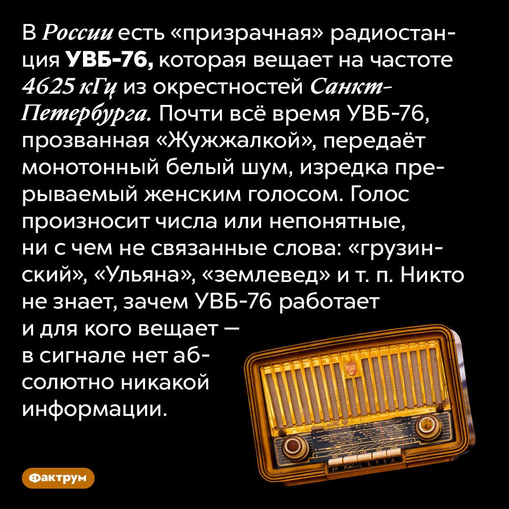 Никто не знает зачем «призрачная» радиостанция УВБ-76 вещает белый шум. В России есть «призрачная» радиостанция УВБ-76, которая вещает на частоте 4625 кГц из окрестностей Санкт-Петербурга. Почти всё время УВБ-76, прозванная «Жужжалкой», передаёт монотонный белый шум, изредка прерываемый женским голосом. Голос произносит числа или непонятные, ни с чем не связанные слова: «грузинский», «Ульяна», «землевед» и т. п. Никто не знает, зачем УВБ-76 работает и для кого вещает — в сигнале нет абсолютно никакой информации.