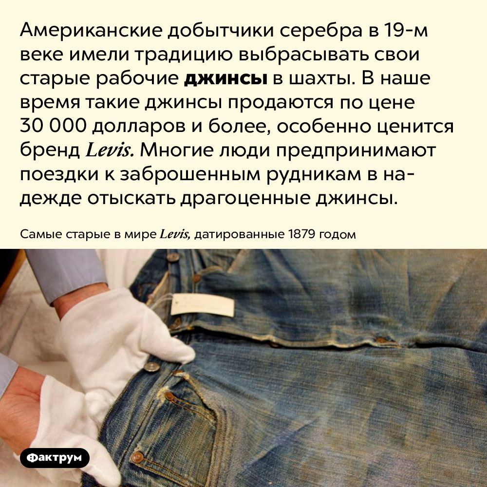 Джинсы рабочих 19 века годов стали дорогостоящим раритетом. Американские добытчики серебра в 19 веке имели традицию выбрасывать свои старые рабочие джинсы в шахты. В наше время такие джинсы продаются по цене 30 000 долларов и более, особенно ценится бренд Levis. Многие люди предпринимают поездки к заброшенным рудникам в надежде отыскать драгоценные джинсы.