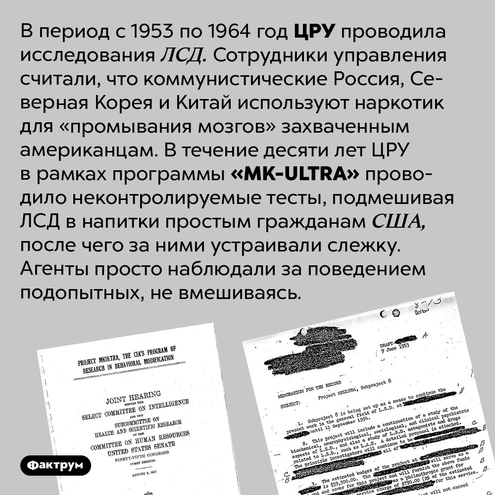 ЦРУ на протяжении 10 лет подмешивало ЛСД случайным американцам. В период с 1953 по 1964 год ЦРУ проводила исследования ЛСД. Сотрудники управления считали, что коммунистические Россия, Северная Корея и Китай используют наркотик для «промывания мозгов» захваченным американцам. В течение десяти лет ЦРУ в рамках программы <em>«MK-ULTRA»</em> проводило неконтролируемые тесты, подмешивая ЛСД в напитки простым гражданам США, после чего за ними устраивали слежку. Агенты просто наблюдали за поведением подопытных, не вмешиваясь. 
