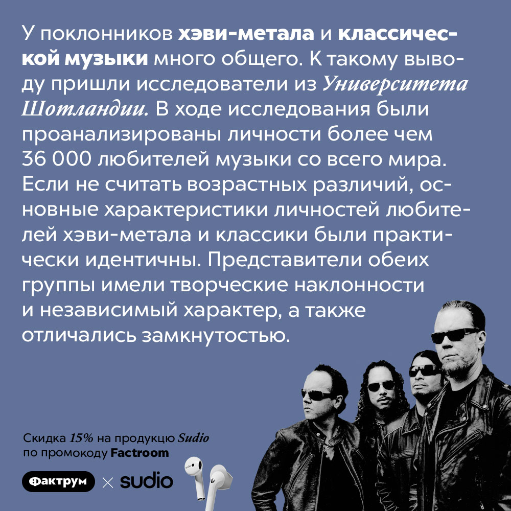 У поклонников хэви-метала и классической музыки много общего. К такому выводу пришли исследователи из Университета Шотландии. В ходе исследования были проанализированы личности более чем 36 000 любителей музыки со всего мира. Если не считать возрастных различий, основные характеристики личностей любителей хэви-метала и классики были практически идентичны. Представители обеих группы имели творческие наклонности и независимый характер, а также отличались замкнутостью.