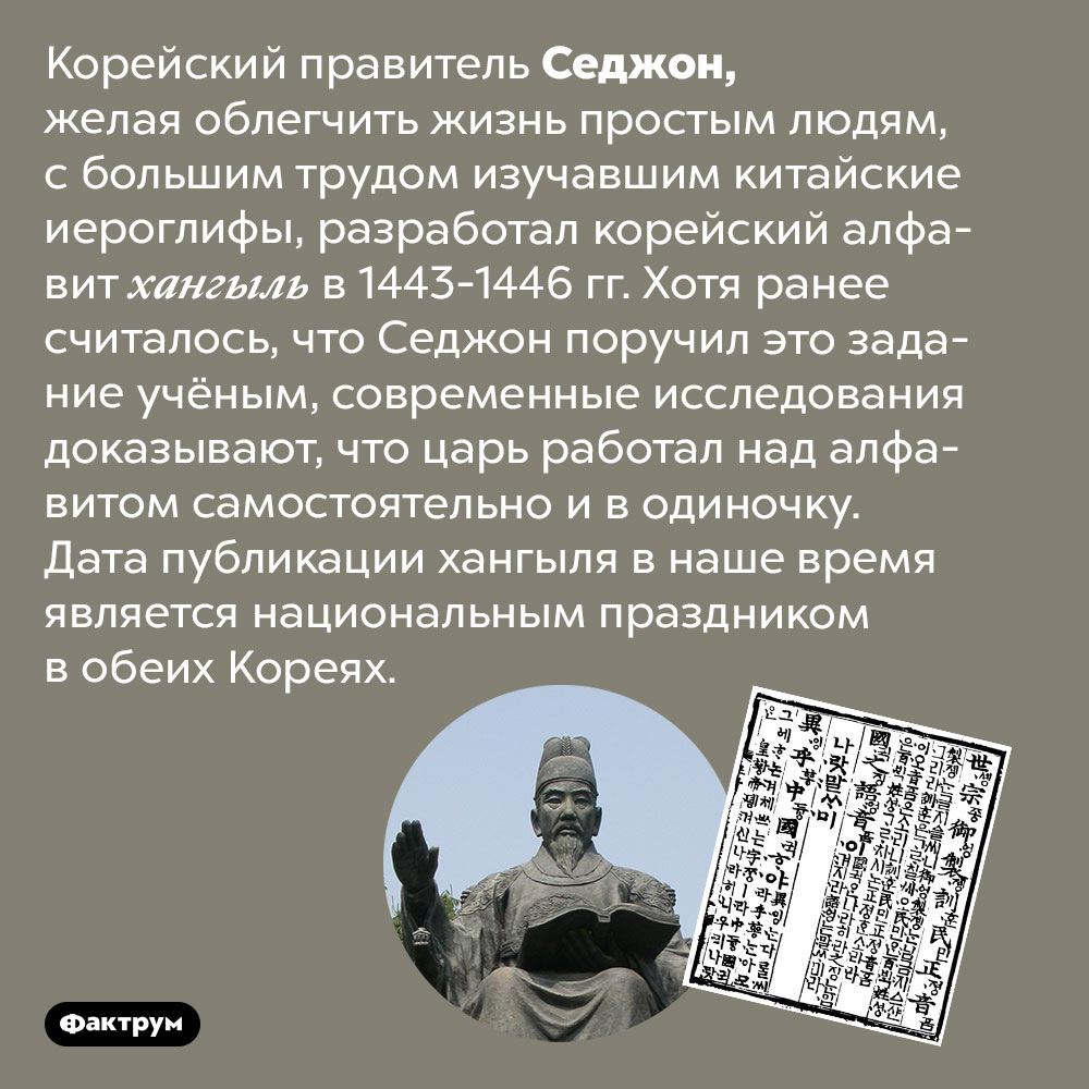 Корейский правитель Седжон сам разработал корейский алфавит. Корейский правитель Седжон, желая облегчить жизнь простым людям, с большим трудом изучавшим китайские иероглифы, разработал корейский алфавит хангыль в 1443-1446 гг. Хотя ранее считалось, что Седжон поручил это задание учёным, современные исследования доказывают, что царь работал над алфавитом самостоятельно и в одиночку. Дата публикации хангыля в наше время является национальным праздником в обеих Кореях.