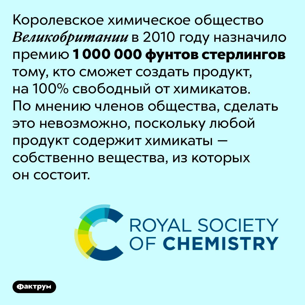 Тому, кто сможет создать продукт без химикатов, выплатят миллион долларов. Королевское химическое общество Великобритании в 2010 году назначило премию 1 000 000 фунтов стерлингов тому, кто сможет создать продукт, на 100% свободный от химикатов. По мнению членов общества, сделать это невозможно, поскольку любой продукт содержит химикаты — собственно вещества, из которых он состоит.