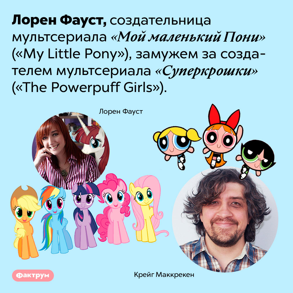 Неожиданная связь мультфильмов «Мой маленький Пони» и «Суперкрошки». Лорен Фауст, создательница мультсериала «Мой маленький Пони» <em>(«My Little Pony»),</em> замужем за создателем мультсериала «Суперкрошки» <em>(«The Powerpuff Girls»).</em>