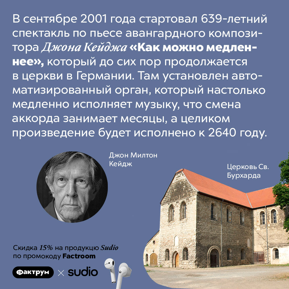 Самый продолжительный концерт в мире закончится в 27 веке. В сентябре 2001 года стартовал 639-летний спектакль по пьесе авангардного композитора Джона Кейджа «Как можно медленнее», который до сих пор продолжается в церкви в Германии. Там установлен автоматизированный орган, который настолько медленно исполняет музыку, что смена аккорда занимает месяцы, а целиком произведение будет исполнено к 2640 году.