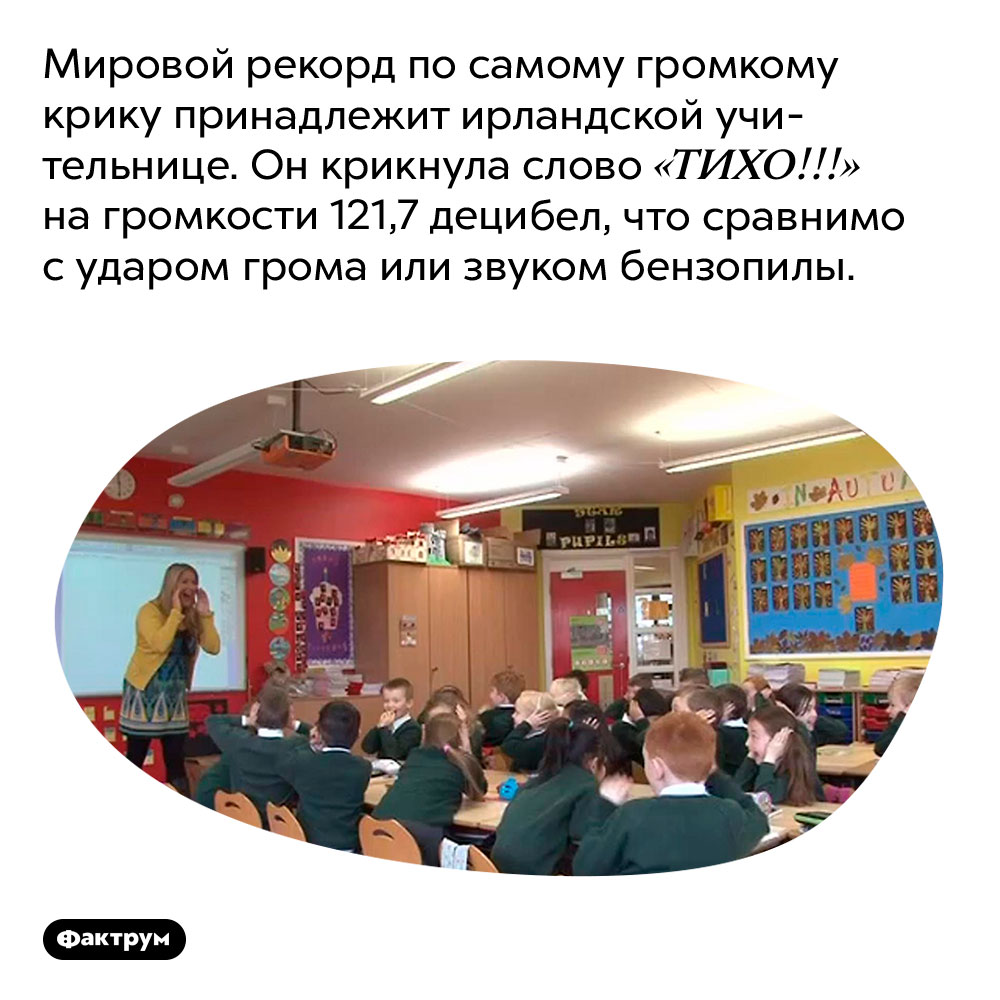 ТИХО!!!. Мировой рекорд по самому громкому крику принадлежит ирландской учительнице. Он крикнула слово «ТИХО!!!» на громкости 121,7 децибел, что сравнимо с ударом грома или звуком бензопилы.