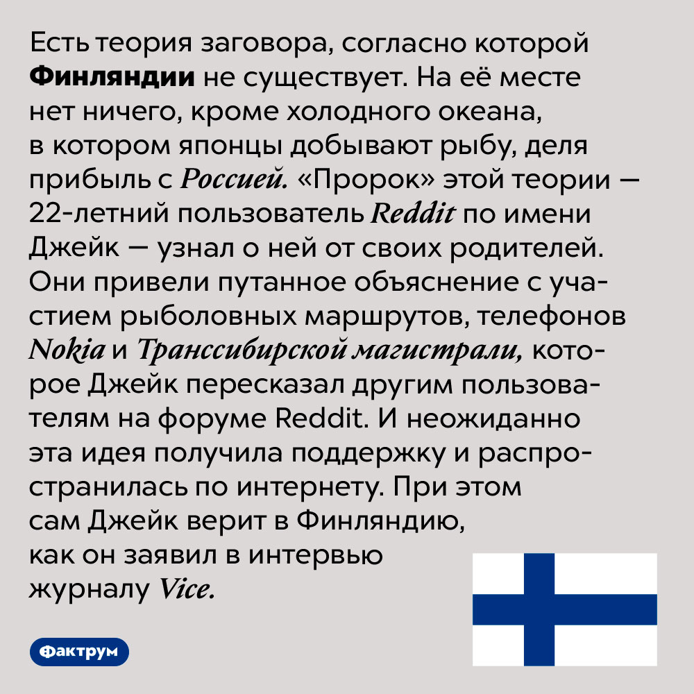 Существует ли Финляндия. Есть теория заговора, согласно которой Финляндии не существует. На её месте нет ничего, кроме холодного океана, в котором японцы добывают рыбу, деля прибыль с Россией. «Пророк» этой теории — 22-летний пользователь Reddit по имени Джейк — узнал о ней от своих родителей. Они привели путанное объяснение с участием рыболовных маршрутов, телефонов Nokia и Транссибирской магистрали, которое Джейк пересказал другим пользователям на форуме Reddit. И неожиданно эта идея получила поддержку и распространилась по интернету. При этом сам Джейк верит в Финляндию, как он заявил в интервью журналу Vice.