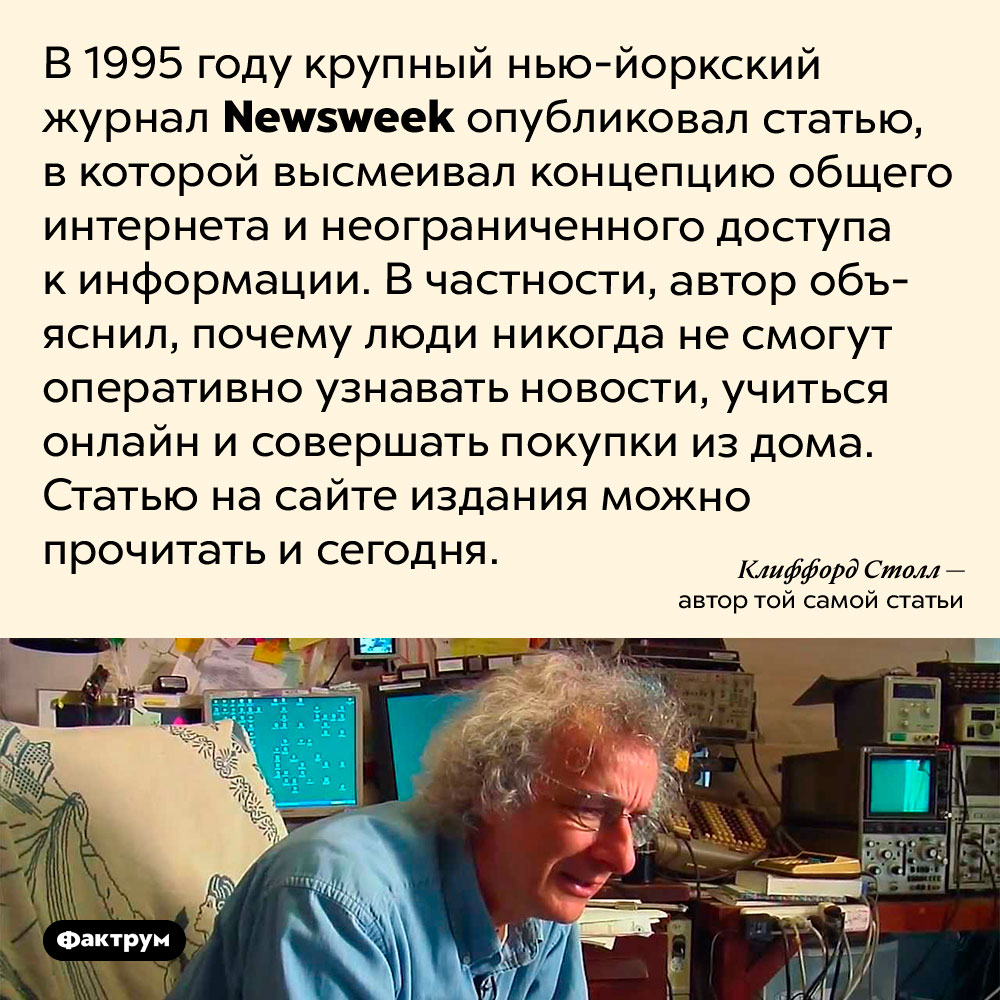 В 1995 году люди высмеивали идею общего интернета. В 1995 году крупный нью-йоркский журнал Newsweek опубликовал статью, в которой высмеивал концепцию неограниченного доступа к информации. В частности, автор объяснил, почему люди никогда не смогут оперативно узнавать новости, учиться онлайн и совершать покупки из дома. Статью на сайте издания можно прочитать и сегодня.