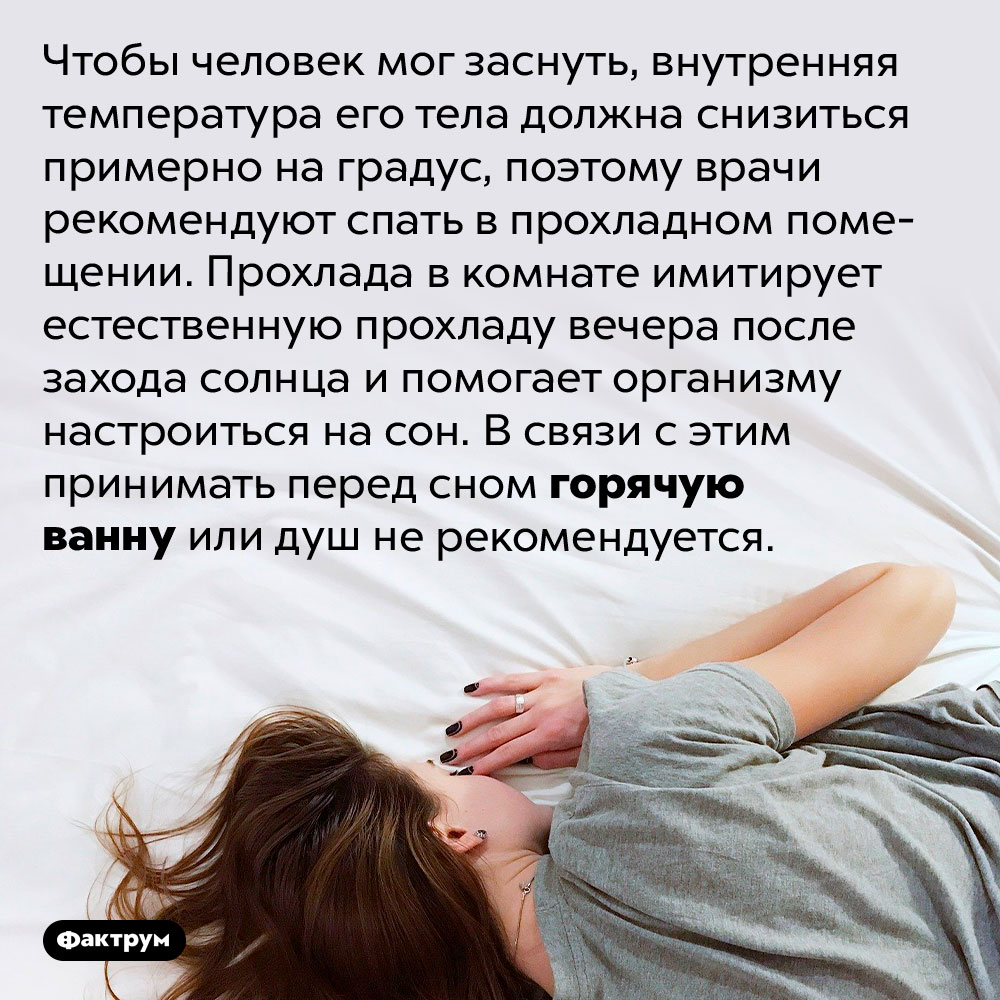 Горячая ванна, принятая на ночь, может испортить вам сон. Чтобы человек мог заснуть, внутренняя температура его тела должна снизиться примерно на градус, поэтому врачи рекомендуют спать в прохладном помещении. Прохлада в комнате имитирует естественную прохладу вечера после захода солнца и помогает организму настроиться на сон. В связи с этим принимать перед сном горячую ванну или душ не рекомендуется.
