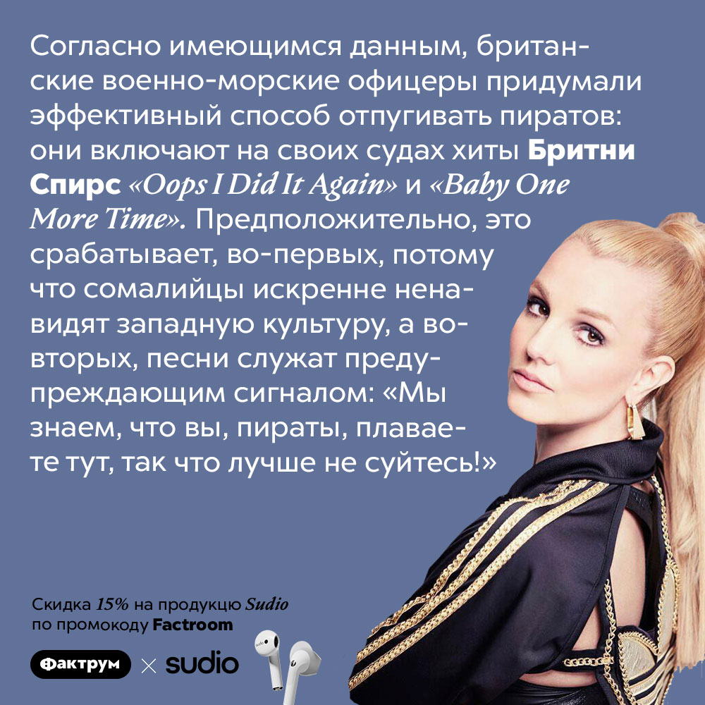 Британский флот отпугивает сомалийских пиратов песнями Бритни Спирс. Согласно имеющимся данным, британские военно-морские офицеры придумали эффективный способ спугивать пиратов: они включают на своих судах хиты Бритни Спирс <em>«Oops I Did It Again»</em> и <em>«Baby One More Time».</em> Предположительно, это срабатывает, во-первых, потому что сомалийцы искренне ненавидят западную культуру, а во-вторых, песни служат предупреждающим сигналом: «Мы знаем, что вы, пираты, плаваете тут, так что лучше не суйтесь!»