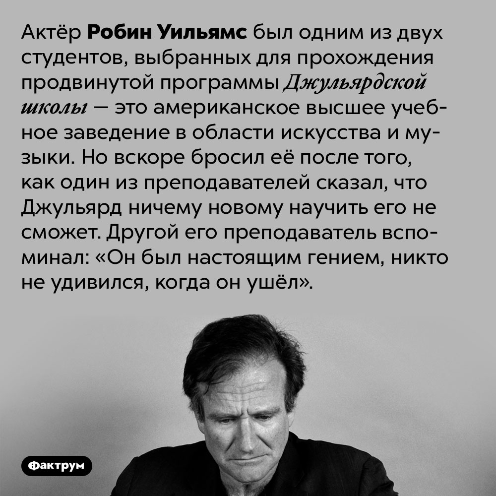 Робина Уильямса в университете считали гением. Актёр Робин Уильямс был одним из двух студентов, выбранных для прохождения продвинутой программы Джульярдской школы — это американское высшее учебное заведение в области искусства и музыки. Но вскоре бросил её после того, как один из преподавателей сказал, что Джульярд ничему новому научить его не сможет. Другой его преподаватель вспоминал: «Он был настоящим гением, никто не удивился, когда он ушёл».