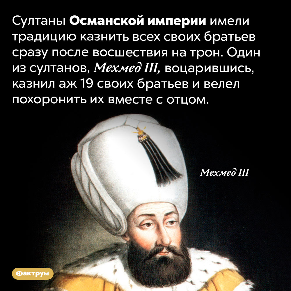 Султаны Османской империи не оставляли в живых своих братьев. Султаны Османской империи имели традицию казнить всех своих братьев сразу после восшествия на трон. Один из султанов, Мехмед III, воцарившись, казнил аж 19 своих братьев и велел похоронить их вместе с отцом.