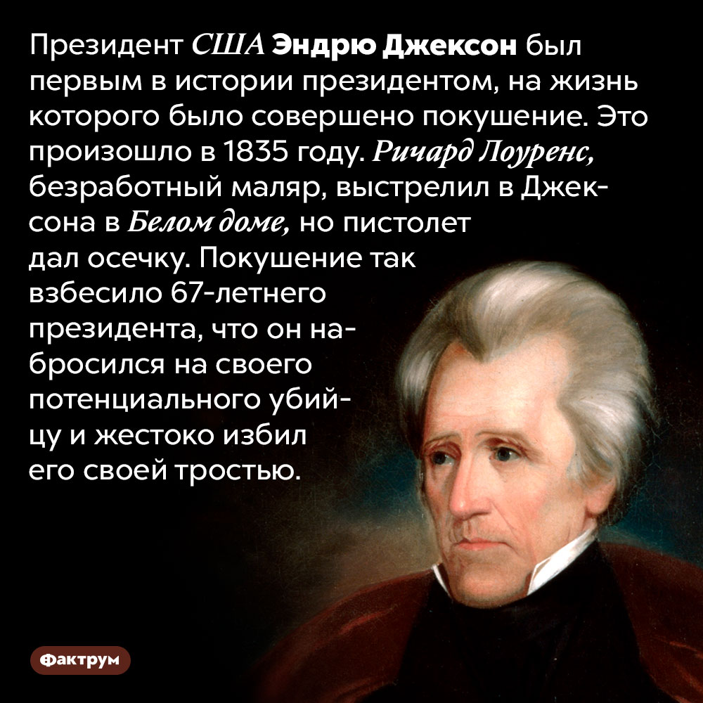 Президент США Эндрю Джексон избил тростью своего неудавшегося убийцу. Президент США Эндрю Джексон был первым в истории президентом, на жизнь которого было совершено покушение. Это произошло в 1835 году. Ричард Лоуренс, безработный маляр, выстрелил в Джексона в Белом доме, но пистолет дал осечку. Покушение так взбесило 67-летнего президента, что он набросился на своего потенциального убийцу и жестоко избил его своей тростью.
