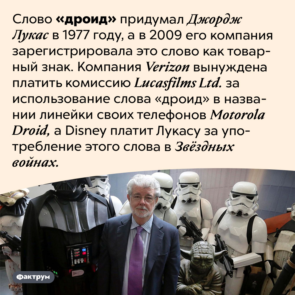 Слово «дроид» придумал Джордж Лукас. Слово «дроид» придумал Джордж Лукас в 1977 году, а в 2009 его компания зарегистрировала это слово как товарный знак. Компания <em>Verizon</em> вынуждена платить комиссию <em>Lucasfilms Ltd.</em> за использование слова «дроид» в названии линейки своих телефонов <em>Motorola Droid,</em> а <em>Disney</em> платит Лукасу за употребление этого слова в Звёздных войнах.