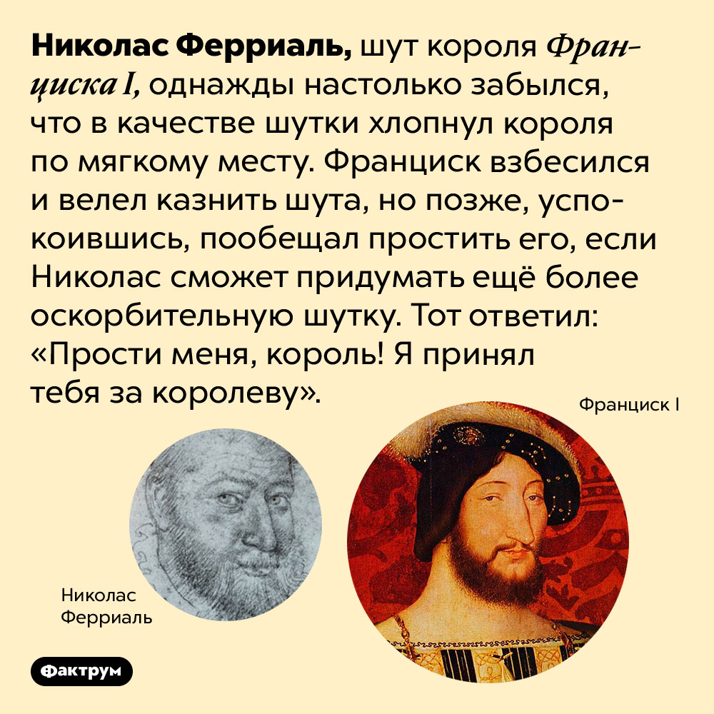 Шут короля Франциска I был очень находчивым. Николас Ферриаль, шут короля Франциска I, однажды настолько забылся, что в качестве шутки хлопнул короля по мягкому месту. Франциск взбесился и велел казнить шута, но позже, успокоившись, пообещал простить его, если Николас сможет придумать ещё более оскорбительную шутку. Тот ответил: «Прости меня, король! Я принял тебя за королеву».