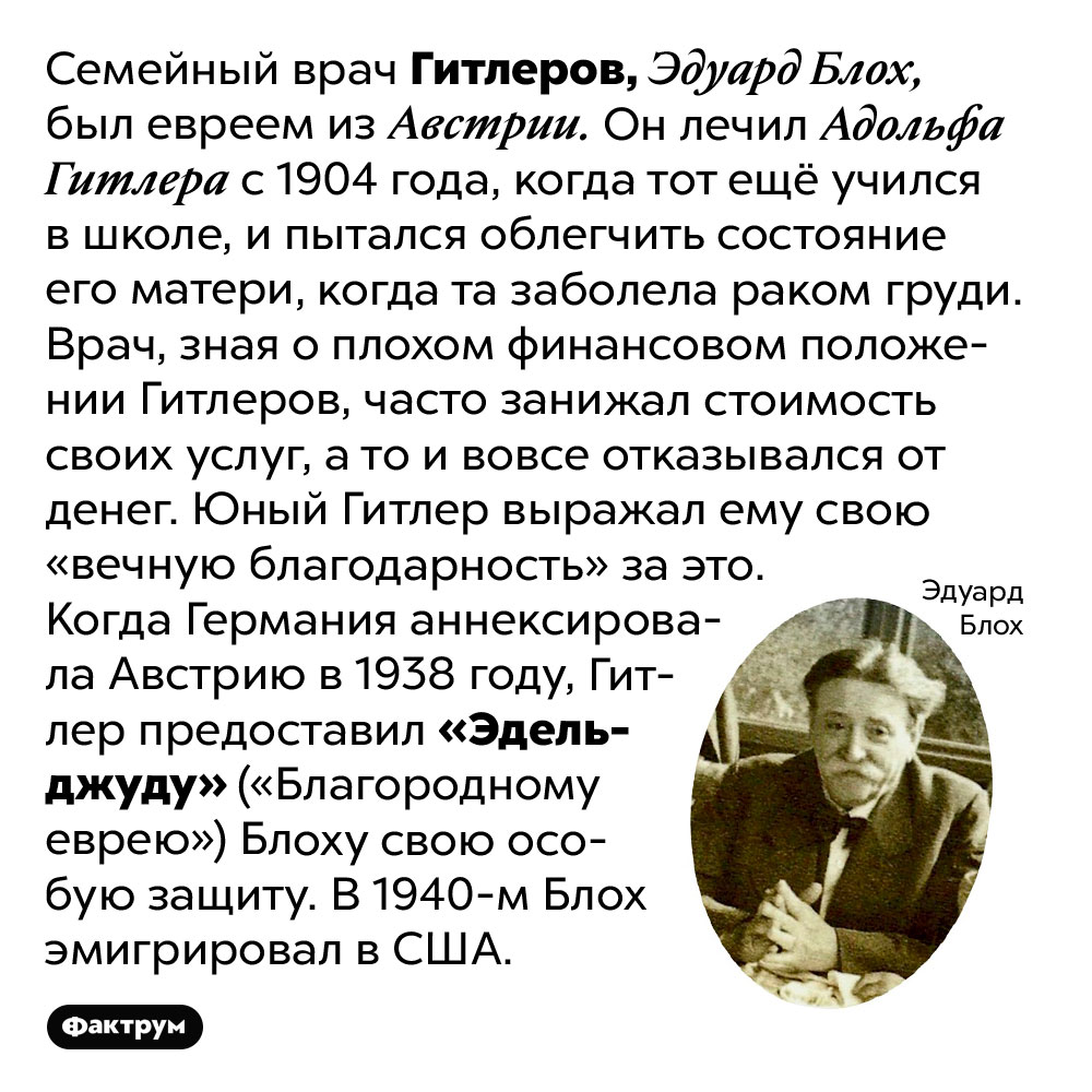Семейный врач Гитлера был австрийским евреем. Семейный врач Гитлеров, Эдуард Блох, был евреем из Австрии. Он лечил Адольфа Гитлера с 1904 года, когда тот ещё учился в школе, и пытался облегчить состояние его матери, когда та заболела раком груди. Врач, зная о плохом финансовом положении Гитлеров, часто занижал стоимость своих услуг, а то и вовсе отказывался от денег. Юный Гитлер выражал ему свою «вечную благодарность» за это. Когда Германия аннексировала Австрию в 1938 году, Гитлер предоставил «Эдельджуду» («Благородному еврею») Блоху свою особую защиту. В 1940-м Блох эмигрировал в США.