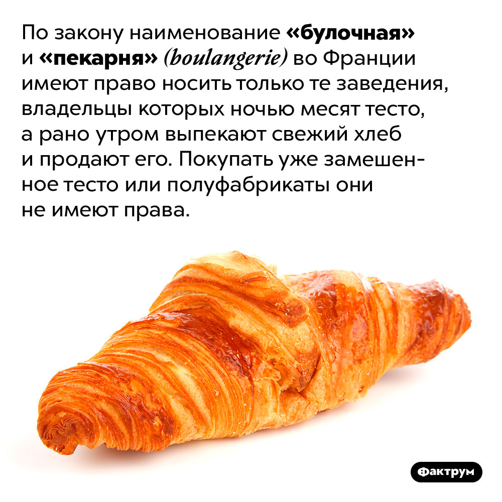 Булочные и пекарни во Франции обязаны печь хлеб. По закону наименование «булочная» и «пекарня» <em>(boulangerie)</em> во Франции имеют право носить только те заведения, владельцы которых ночью месят тесто, а рано утром выпекают свежий хлеб и продают его. Покупать уже замешенное тесто или полуфабрикаты они не имеют права.