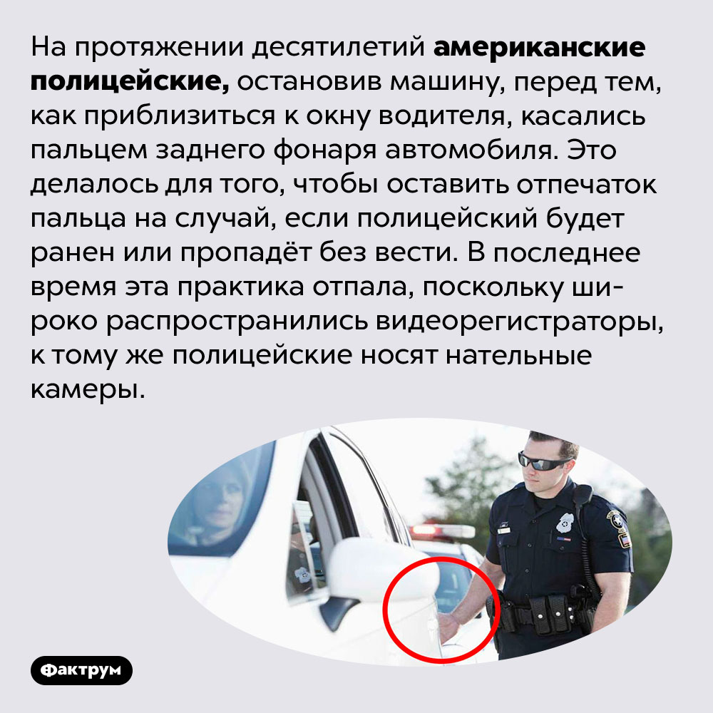 Зачем американские полицейские касались заднего фонаря остановленной ими машины. На протяжении десятилетий американские полицейские, остановив машину, перед тем, как приблизиться к окну водителя, касались пальцем заднего фонаря автомобиля. Это делалось для того, чтобы оставить отпечаток пальца на случай, если полицейский будет ранен или пропадёт без вести. В последнее время эта практика отпала, поскольку широко распространились видеорегистраторы, к тому же полицейские носят нательные камеры.