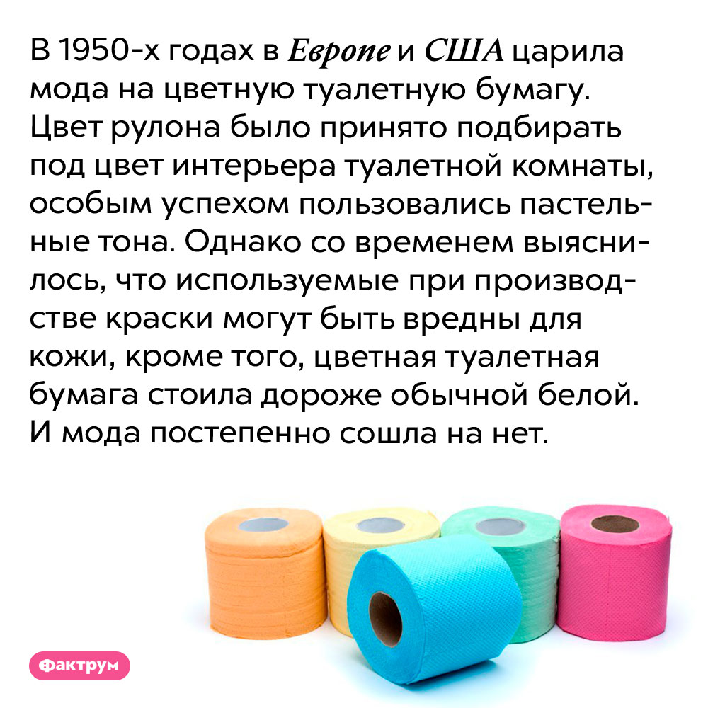 В 1950-х годах в Европе и США в моде была цветная туалетная бумага. В 1950-х годах в Европе и США царила мода на цветную туалетную бумагу. Цвет рулона было принято подбирать под цвет интерьера туалетной комнаты, особым успехом пользовались пастельные тона. Однако со временем выяснилось, что используемые при производстве краски могут быть вредны для кожи, кроме того, цветная туалетная бумага стоила дороже обычной белой. И мода постепенно сошла на нет.