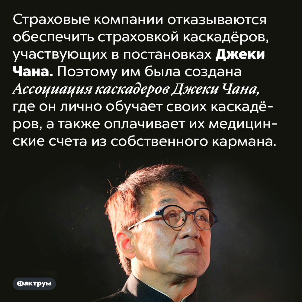 Джеки Чан страхует своих каскадёров из собственного кармана. Страховые компании отказываются обеспечить страховкой каскадёров, участвующих в постановках Джеки Чана. Поэтому им была создана Ассоциация каскадеров Джеки Чана, где он лично обучает своих каскадёров, а также оплачивает их медицинские счета из собственного кармана.