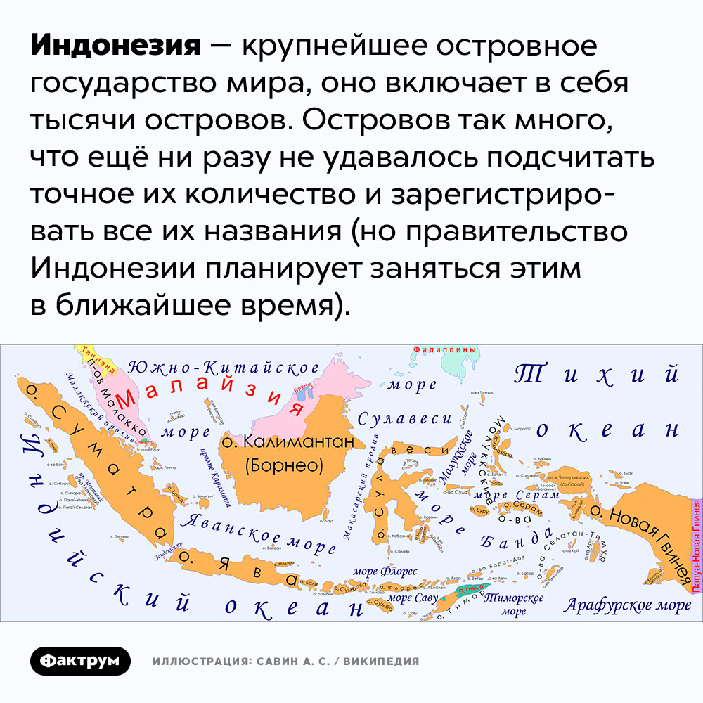 В Индонезии так много островов, что их до сих пор не могут подсчитать. Индонезия — крупнейшее островное государство мира, оно включает в себя тысячи островов. Островов так много, что ещё ни разу не удавалось подсчитать точное их количество и зарегистрировать все их названия (но правительство Индонезии планирует заняться этим в ближайшее время).