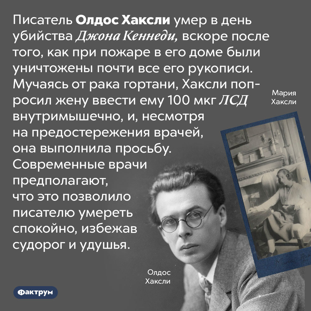 Смерть Олдоса Хаксли. Писатель Олдос Хаксли умер в день убийства Джона Кеннеди, вскоре после того, как при пожаре в его доме были уничтожены почти все его рукописи. Мучаясь от рака гортани, Хаксли попросил жену ввести ему 100 мкг ЛСД внутримышечно, и, несмотря на предостережения врачей, она выполнила просьбу. Современные врачи предполагают, что это позволило писателю умереть спокойно, избежав судорог и удушья.
