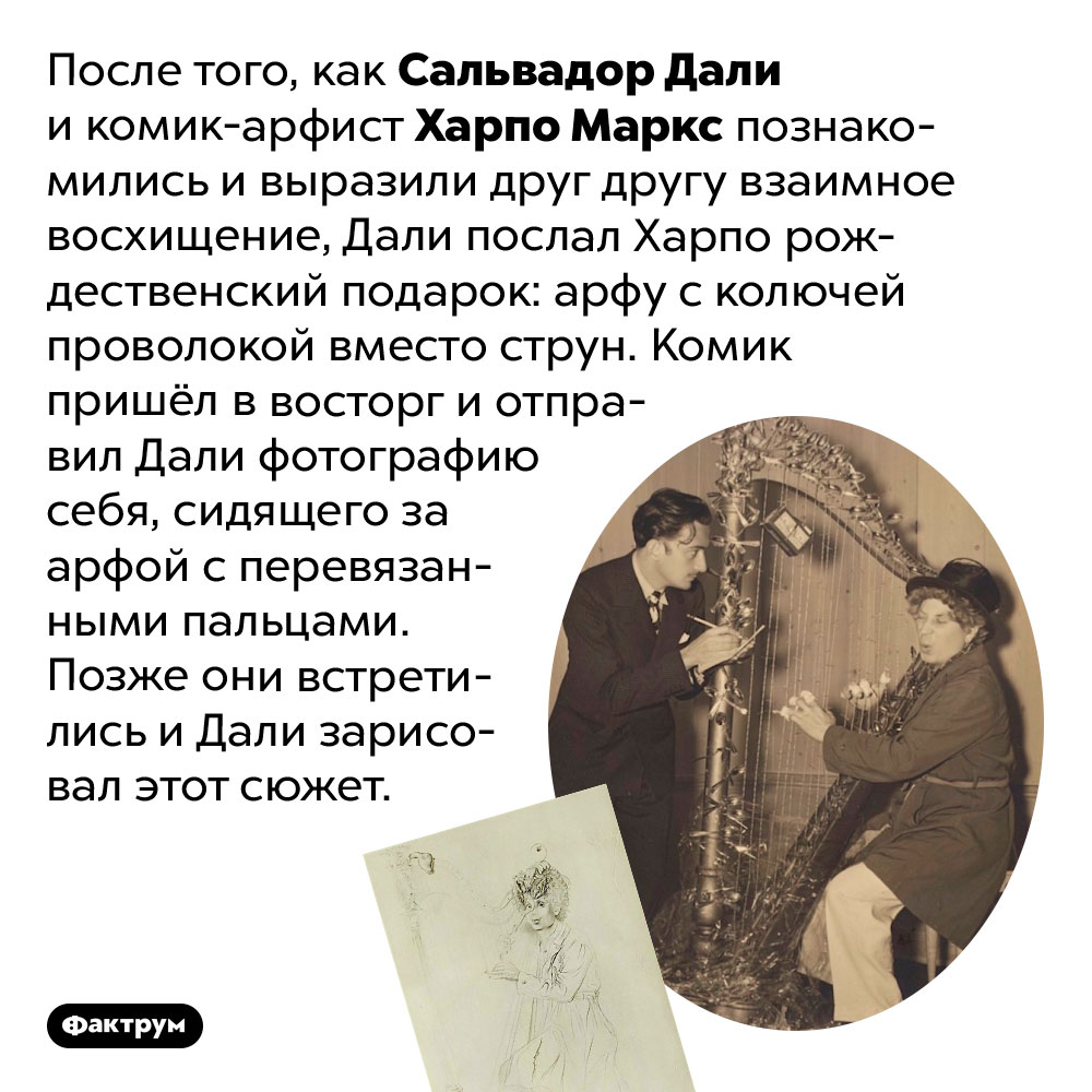 Дали подарил другу-комику арфу с колючей проволокой вместо струн. После того, как Сальвадор Дали и комик-арфист Харпо Маркс познакомились и выразили друг другу взаимное восхищение, Дали послал Харпо рождественский подарок: арфу с колючей проволокой вместо струн. Комик пришёл в восторг и отправил Дали фотографию себя, сидящего за арфой с перевязанными пальцами. Позже они встретились и Дали зарисовал этот сюжет.