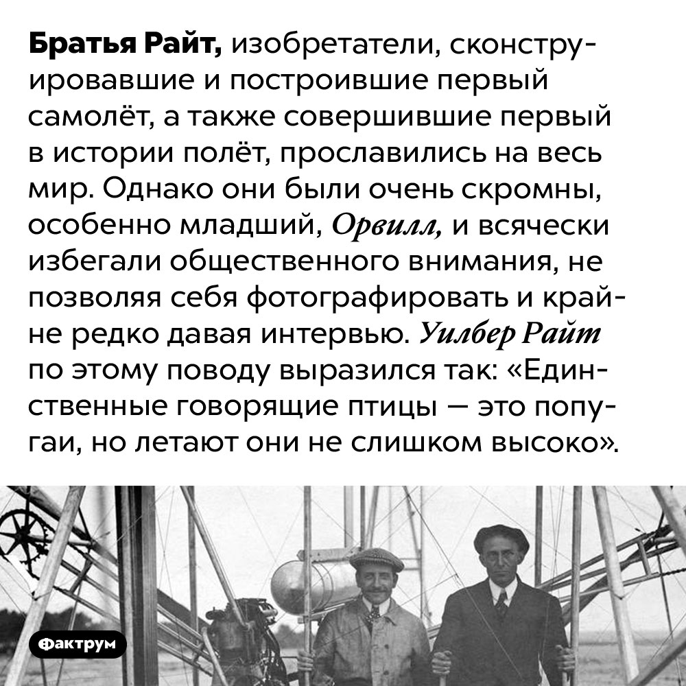 Братья Райт не любили давать интервью. Братья Райт, изобретатели, сконструировавшие и построившие первый самолёт, а также совершившие первый в истории полёт, прославились на весь мир. Однако они были очень скромны, особенно младший, Орвилл, и всячески избегали общественного внимания, не позволяя себя фотографировать и крайне редко давая интервью. Уилбер Райт по этому поводу выразился так: «Единственные говорящие птицы — это попугаи, но летают они не слишком высоко».